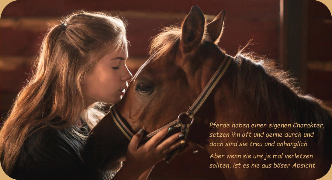 Pferde haben einen eigenen Charakter, setzen ihn oft und gerne durch und doch sind sie treu und anhänglich.     Aber wenn sie uns je mal verletzen sollten, ist es nie aus böser Absicht